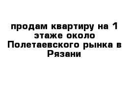 продам квартиру на 1 этаже около Полетаевского рынка в Рязани